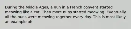 During the Middle Ages, a nun in a French convent started meowing like a cat. Then more nuns started meowing. Eventually all the nuns were meowing together every day. This is most likely an example of: