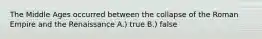 The Middle Ages occurred between the collapse of the Roman Empire and the Renaissance A.) true B.) false