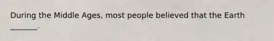 During the Middle Ages, most people believed that the Earth _______.