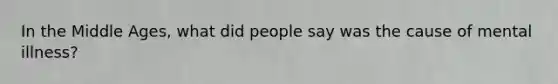 In the Middle Ages, what did people say was the cause of mental illness?