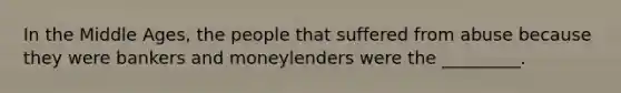 In the Middle Ages, the people that suffered from abuse because they were bankers and moneylenders were the _________.