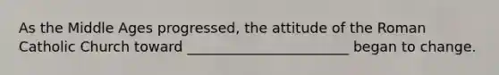 As the Middle Ages progressed, the attitude of the Roman Catholic Church toward _______________________ began to change.