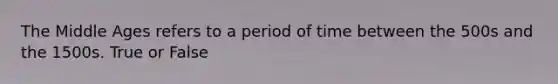 The Middle Ages refers to a period of time between the 500s and the 1500s. True or False