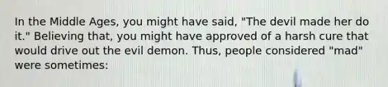 In the Middle Ages, you might have said, "The devil made her do it." Believing that, you might have approved of a harsh cure that would drive out the evil demon. Thus, people considered "mad" were sometimes: