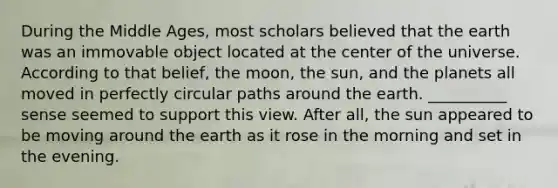 During the Middle Ages, most scholars believed that the earth was an immovable object located at the center of the universe. According to that belief, the moon, the sun, and the planets all moved in perfectly circular paths around the earth. __________ sense seemed to support this view. After all, the sun appeared to be moving around the earth as it rose in the morning and set in the evening.