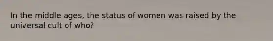 In the middle ages, the status of women was raised by the universal cult of who?