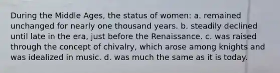 During the Middle Ages, the status of women: a. remained unchanged for nearly one thousand years. b. steadily declined until late in the era, just before the Renaissance. c. was raised through the concept of chivalry, which arose among knights and was idealized in music. d. was much the same as it is today.