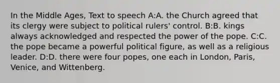 In the Middle Ages, Text to speech A:A. the Church agreed that its clergy were subject to political rulers' control. B:B. kings always acknowledged and respected the power of the pope. C:C. the pope became a powerful political figure, as well as a religious leader. D:D. there were four popes, one each in London, Paris, Venice, and Wittenberg.