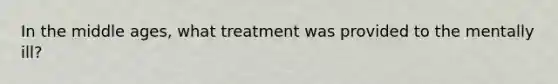 In the middle ages, what treatment was provided to the mentally ill?