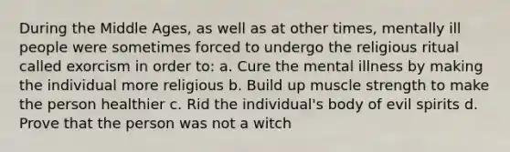 During the Middle Ages, as well as at other times, mentally ill people were sometimes forced to undergo the religious ritual called exorcism in order to: a. Cure the mental illness by making the individual more religious b. Build up muscle strength to make the person healthier c. Rid the individual's body of evil spirits d. Prove that the person was not a witch