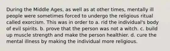 During the Middle Ages, as well as at other times, mentally ill people were sometimes forced to undergo the religious ritual called exorcism. This was in order to​ a. rid the individual's body of evil spirits. ​b. prove that the person was not a witch. ​c. build up <a href='https://www.questionai.com/knowledge/kTge0Tf9Gn-muscle-strength' class='anchor-knowledge'>muscle strength</a> and make the person healthier. d. ​cure the mental illness by making the individual more religious.