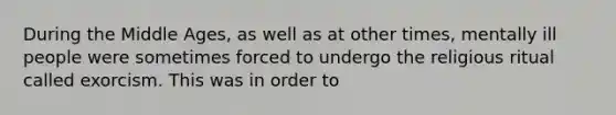 During the Middle Ages, as well as at other times, mentally ill people were sometimes forced to undergo the religious ritual called exorcism. This was in order to