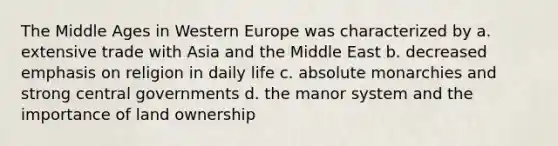 The Middle Ages in Western Europe was characterized by a. extensive trade with Asia and the Middle East b. decreased emphasis on religion in daily life c. absolute monarchies and strong central governments d. the manor system and the importance of land ownership