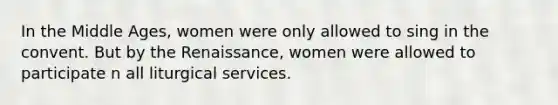 In the Middle Ages, women were only allowed to sing in the convent. But by the Renaissance, women were allowed to participate n all liturgical services.