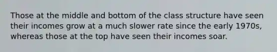Those at the middle and bottom of the class structure have seen their incomes grow at a much slower rate since the early 1970s, whereas those at the top have seen their incomes soar.