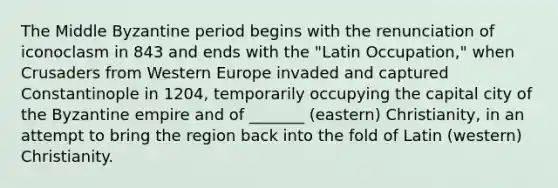 The Middle Byzantine period begins with the renunciation of iconoclasm in 843 and ends with the "Latin Occupation," when Crusaders from Western Europe invaded and captured Constantinople in 1204, temporarily occupying the capital city of the Byzantine empire and of _______ (eastern) Christianity, in an attempt to bring the region back into the fold of Latin (western) Christianity.