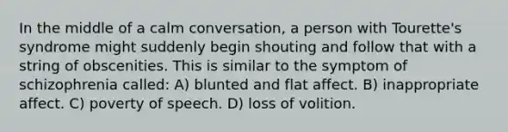 In the middle of a calm conversation, a person with Tourette's syndrome might suddenly begin shouting and follow that with a string of obscenities. This is similar to the symptom of schizophrenia called: A) blunted and flat affect. B) inappropriate affect. C) poverty of speech. D) loss of volition.