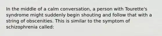 In the middle of a calm conversation, a person with Tourette's syndrome might suddenly begin shouting and follow that with a string of obscenities. This is similar to the symptom of schizophrenia called: