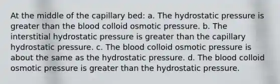 At the middle of the capillary bed: a. The hydrostatic pressure is greater than the blood colloid osmotic pressure. b. The interstitial hydrostatic pressure is greater than the capillary hydrostatic pressure. c. The blood colloid osmotic pressure is about the same as the hydrostatic pressure. d. The blood colloid osmotic pressure is greater than the hydrostatic pressure.