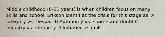 Middle childhood (6-11 years) is when children focus on many skills and school. Erikson identifies the crisis for this stage as: A Integrity vs. Despair B Autonomy vs. shame and doubt C Industry vs inferiority D Initiative vs guilt