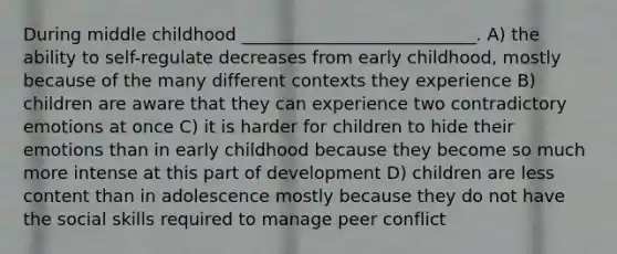 During middle childhood ___________________________. A) the ability to self-regulate decreases from early childhood, mostly because of the many different contexts they experience B) children are aware that they can experience two contradictory emotions at once C) it is harder for children to hide their emotions than in early childhood because they become so much more intense at this part of development D) children are less content than in adolescence mostly because they do not have the social skills required to manage peer conflict