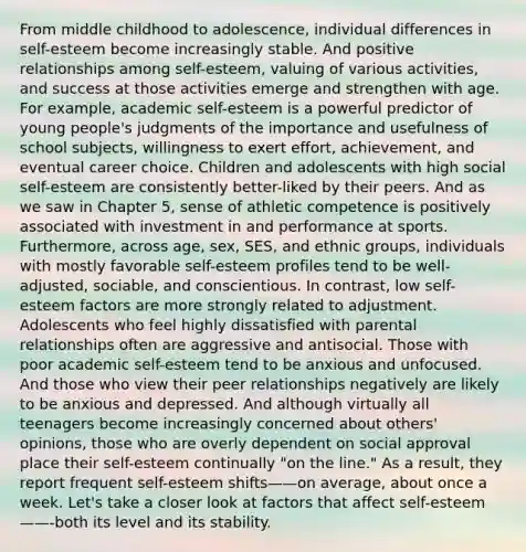 From middle childhood to adolescence, individual differences in self-esteem become increasingly stable. And positive relationships among self-esteem, valuing of various activities, and success at those activities emerge and strengthen with age. For example, academic self-esteem is a powerful predictor of young people's judgments of the importance and usefulness of school subjects, willingness to exert effort, achievement, and eventual career choice. Children and adolescents with high social self-esteem are consistently better-liked by their peers. And as we saw in Chapter 5, sense of athletic competence is positively associated with investment in and performance at sports. Furthermore, across age, sex, SES, and ethnic groups, individuals with mostly favorable self-esteem profiles tend to be well-adjusted, sociable, and conscientious. In contrast, low self-esteem factors are more strongly related to adjustment. Adolescents who feel highly dissatisfied with parental relationships often are aggressive and antisocial. Those with poor academic self-esteem tend to be anxious and unfocused. And those who view their peer relationships negatively are likely to be anxious and depressed. And although virtually all teenagers become increasingly concerned about others' opinions, those who are overly dependent on social approval place their self-esteem continually "on the line." As a result, they report frequent self-esteem shifts——on average, about once a week. Let's take a closer look at factors that affect self-esteem——-both its level and its stability.