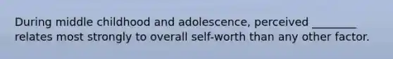 During middle childhood and adolescence, perceived ________ relates most strongly to overall self-worth than any other factor.