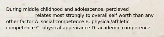 During middle childhood and adolescence, percieved ____________ relates most strongly to overall self worth than any other factor A. social competence B. physical/athletic competence C. physical appearance D. academic competence