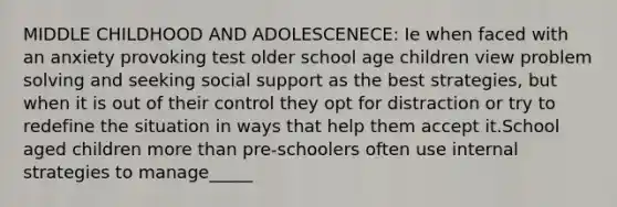 MIDDLE CHILDHOOD AND ADOLESCENECE: Ie when faced with an anxiety provoking test older school age children view problem solving and seeking social support as the best strategies, but when it is out of their control they opt for distraction or try to redefine the situation in ways that help them accept it.School aged children more than pre-schoolers often use internal strategies to manage_____