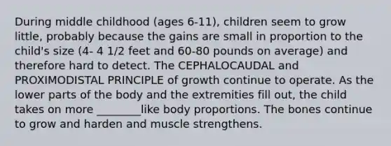 During middle childhood (ages 6-11), children seem to grow little, probably because the gains are small in proportion to the child's size (4- 4 1/2 feet and 60-80 pounds on average) and therefore hard to detect. The CEPHALOCAUDAL and PROXIMODISTAL PRINCIPLE of growth continue to operate. As the lower parts of the body and the extremities fill out, the child takes on more ________like body proportions. The bones continue to grow and harden and muscle strengthens.