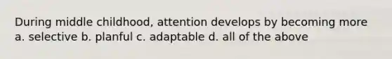 During middle childhood, attention develops by becoming more a. selective b. planful c. adaptable d. all of the above