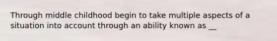 Through middle childhood begin to take multiple aspects of a situation into account through an ability known as __