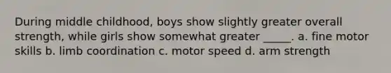 During middle childhood, boys show slightly greater overall strength, while girls show somewhat greater _____. a. fine motor skills b. limb coordination c. motor speed d. arm strength