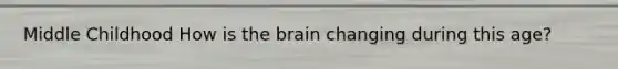 Middle Childhood How is the brain changing during this age?