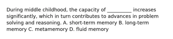 During middle childhood, the capacity of __________ increases significantly, which in turn contributes to advances in problem solving and reasoning. A. short-term memory B. long-term memory C. metamemory D. fluid memory