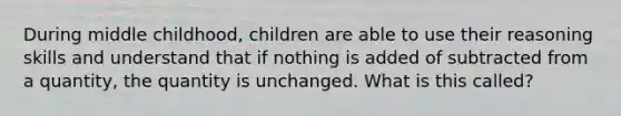 During middle childhood, children are able to use their reasoning skills and understand that if nothing is added of subtracted from a quantity, the quantity is unchanged. What is this called?