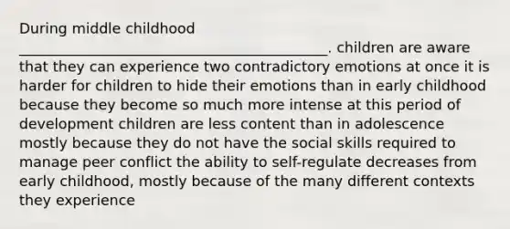 During middle childhood ___________________________________________. children are aware that they can experience two contradictory emotions at once it is harder for children to hide their emotions than in early childhood because they become so much more intense at this period of development children are less content than in adolescence mostly because they do not have the social skills required to manage peer conflict the ability to self-regulate decreases from early childhood, mostly because of the many different contexts they experience