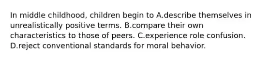 In middle childhood, children begin to A.describe themselves in unrealistically positive terms. B.compare their own characteristics to those of peers. C.experience role confusion. D.reject conventional standards for moral behavior.