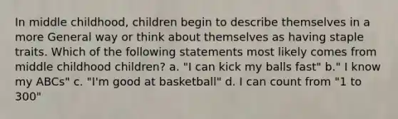 In middle childhood, children begin to describe themselves in a more General way or think about themselves as having staple traits. Which of the following statements most likely comes from middle childhood children? a. "I can kick my balls fast" b." I know my ABCs" c. "I'm good at basketball" d. I can count from "1 to 300"