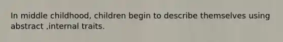 In middle childhood, children begin to describe themselves using abstract ,internal traits.