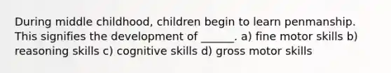 During middle childhood, children begin to learn penmanship. This signifies the development of ______. a) fine motor skills b) reasoning skills c) cognitive skills d) gross motor skills