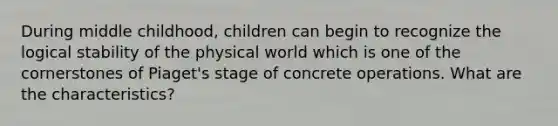 During middle childhood, children can begin to recognize the logical stability of the physical world which is one of the cornerstones of Piaget's stage of concrete operations. What are the characteristics?