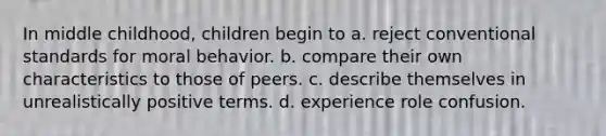 In middle childhood, children begin to a. reject conventional standards for moral behavior. b. compare their own characteristics to those of peers. c. describe themselves in unrealistically positive terms. d. experience role confusion.