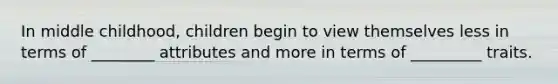 In middle childhood, children begin to view themselves less in terms of ________ attributes and more in terms of _________ traits.