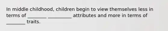 In middle childhood, children begin to view themselves less in terms of ________ __________ attributes and more in terms of ________ traits.