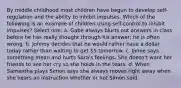 By middle childhood most children have begun to develop self-regulation and the ability to inhibit impulses. Which of the following is an example of children using self-control to inhibit impulses? Select one: a. Gabe always blurts out answers in class before he has really thought through his answer; he is often wrong. b. Johnny decides that he would rather have a dollar today rather than waiting to get 5 tomorrow. c. Jamie says something mean and hurts Sara's feelings. She doesn't want her friends to see her cry so she holds in the tears. d. When Samantha plays Simon says she always moves right away when she hears an instruction whether or not Simon said.