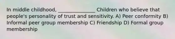 In middle childhood, _______________ Children who believe that people's personality of trust and sensitivity. A) Peer conformity B) Informal peer group membership C) Friendship D) Formal group membership