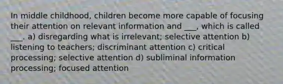 In middle childhood, children become more capable of focusing their attention on relevant information and ___, which is called ___. a) disregarding what is irrelevant; selective attention b) listening to teachers; discriminant attention c) critical processing; selective attention d) subliminal information processing; focused attention