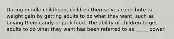 During middle childhood, children themselves contribute to weight gain by getting adults to do what they want, such as buying them candy or junk food. The ability of children to get adults to do what they want has been referred to as _____ power.