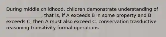 During middle childhood, children demonstrate understanding of _______________, that is, if A exceeds B in some property and B exceeds C, then A must also exceed C. conservation trasductive reasoning transitivity formal operations